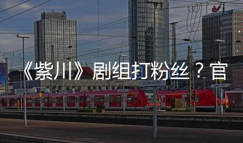 拍引明解官号因偷紫打粉川丝释剧组发声发