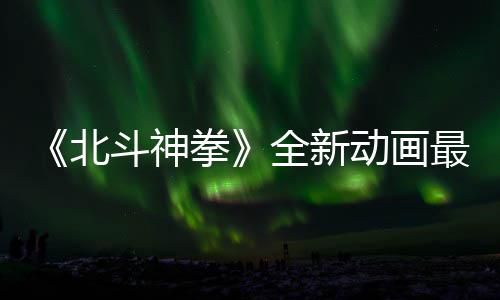 北拳全新预告月1最新正式斗神动画0日开播