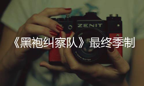袍纠片人历业生涯最黑最终季制作 制职完成察队佳经