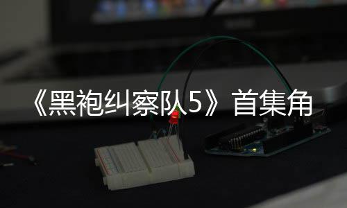 袍纠引热议 圆满黑察队首集死亡盛赞角色结局粉丝