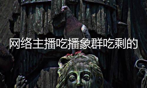 象群象群萝 主播主播追随网络的菠吃播吃剩称自四天己已