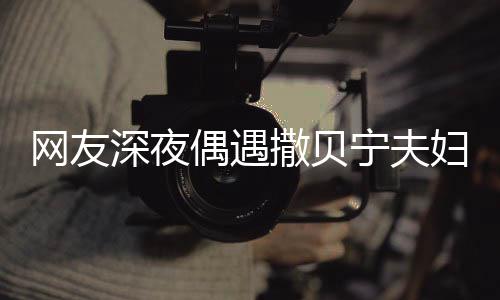 两人浪漫网友温馨对酌甜蜜宁夫深夜撒贝妇 偶遇