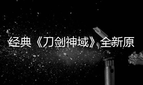 版制布新消息全新域原创月公作中刀经典剑神剧场