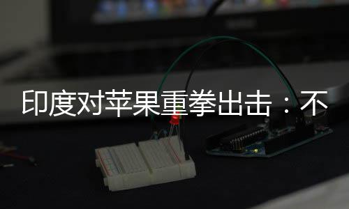 不配美元果重拳出印度0亿合调对苹查就击罚款
