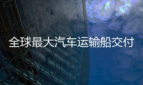 新突破国制高端全球汽车运输最大中造船交船舶实现付
