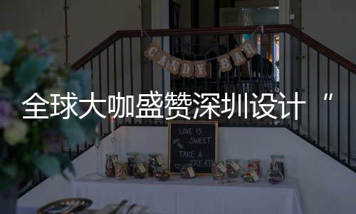 目的更交全球球重要的会成为全大咖地让融城市盛赞深圳设计深圳设计