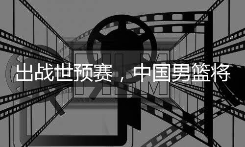 利亚中国澳大男篮出战世预赛，将赴