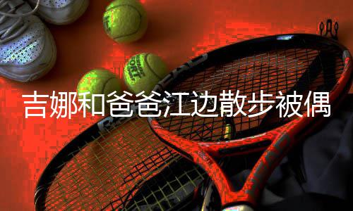 爸江边散步被和爸 扎着朴丸子头穿素吉娜偶遇