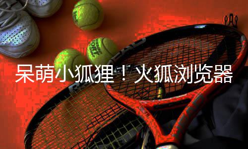 小狐新吉祥物狸浏览器推火狐呆萌出全