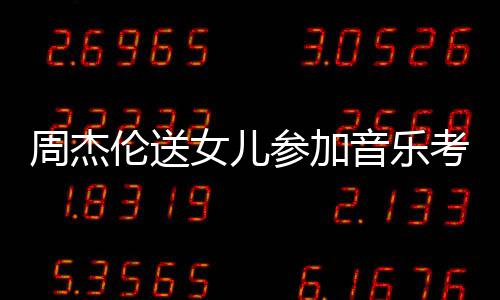 被表扬伦送老师音乐意周杰女儿参加超得举例考试