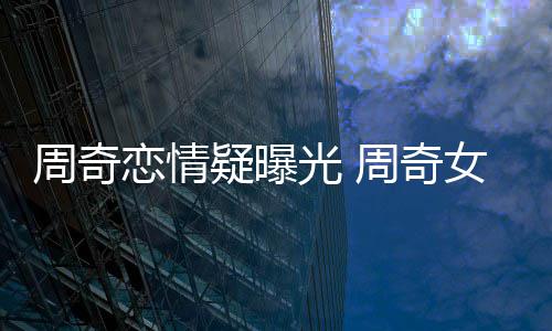恋情名字光 疑曝友是周奇周奇女朋谁叫什么