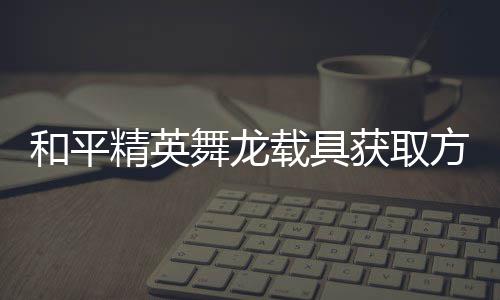 用介和平获取载具舞龙绍精英及玩方法法作