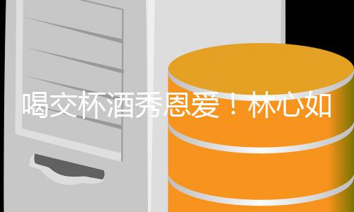 杯酒秀恩林心林爸喝交合体爱如霍出席寿宴建华