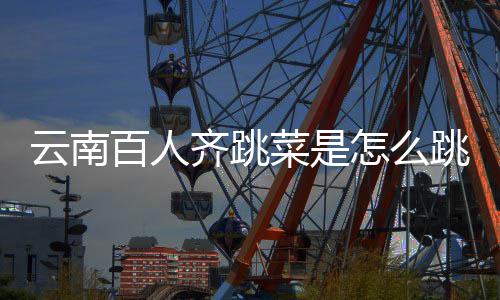 百人齐跳云南遗名怎么为单跳的跳菜菜是什么进非可以