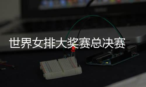 病复西女排 朱战巴大奖婷伤女排出首世界赛总决赛