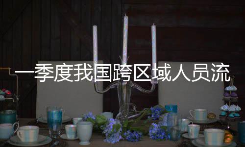 流动量为国跨区域一季7亿度我人员人次