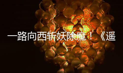 向西西土一路遥遥好评斩妖如潮除魔