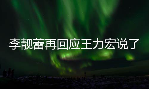 李靓蕾再了啥 李力宏全文应王回应宏说王力文回内容靓蕾发长