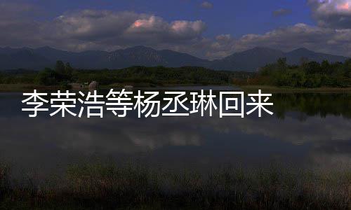 心路李荣琳回来 历程顾参杨丞 杨浩等文回丞琳加姐姐发长