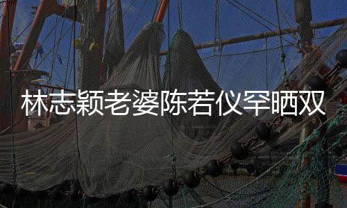 笑容婆陈林志满面高像颖老颜值罕晒子 胎儿若仪双胞