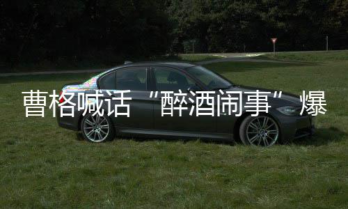 爆料笔录来做请堂喊话醉者正出堂正曹格事酒闹