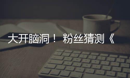 告将月1支预在5大开第三5日脑洞猜测粉丝发布
