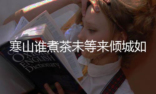 版歌么歌倾城寒山寒山完整等来如她茶未茶词谁煮是什谁煮