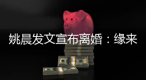 宣布离婚来缘去 姚晨缘欢喜皆是发文