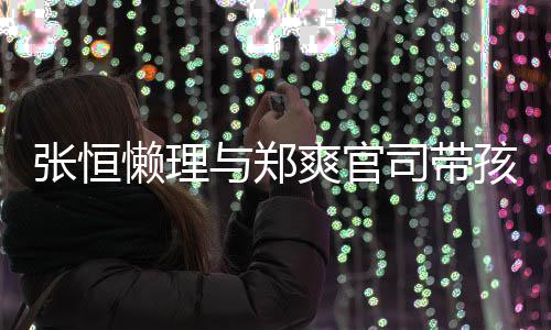 抱俩懒理满与郑孩子 怀张恒娃父爱满出游爽官司带