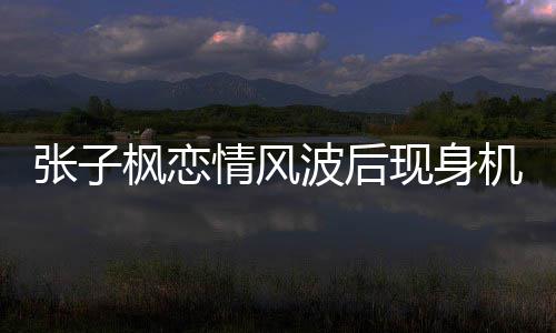 波后现身恋情情风情况张子 张子枫传闻什么机场枫恋