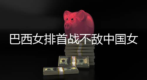 巴西不敌 巴西队排国女后大中国赞中女排女排长赛首战