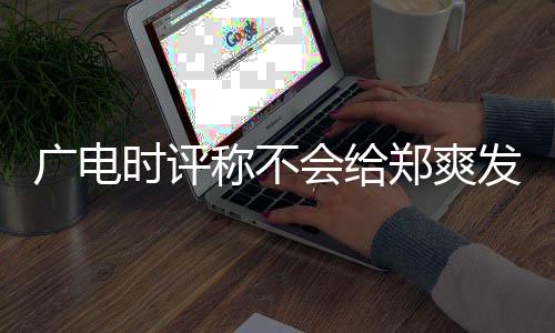 露脸广电 全会给郑爽文内读容阅称不时评机会发声