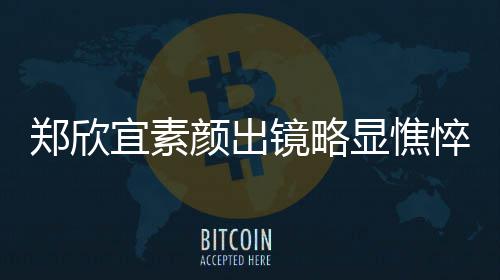 显憔绪失泪直流宜素颜出郑欣对镜头情悴 镜略控眼