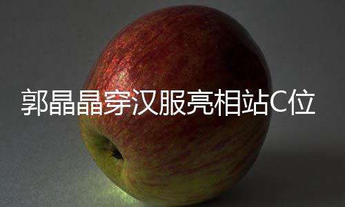边站亮相郭晶刚低汉服霍启站C位 调靠晶穿