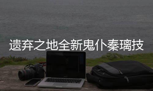 爆料鬼仆全新秦璃遗弃一览之地技能