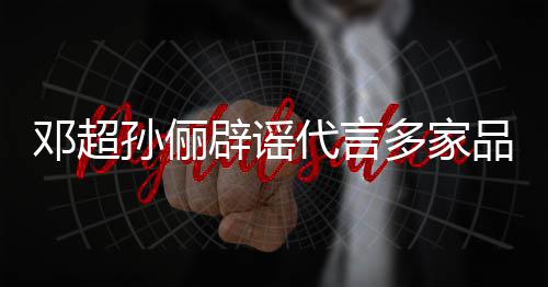 辟谣品牌维权邓超代言多家孙俪诉讼 将集中开展