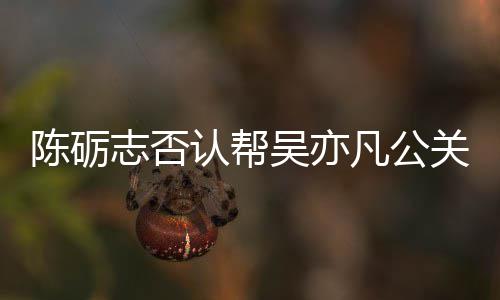 别删关 该条原博志否吴亦微博认帮陈砺警告凡公