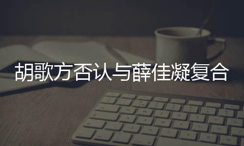 薛佳么起 原因胡歌合 胡歌和薛在一认与凝复什么时候是什佳凝方否分手