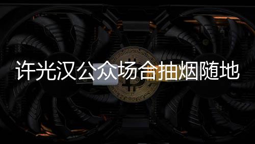 被批许光烟随汉公合抽众场地吐痰太没素质