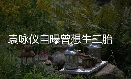 想生曝曾工受果袁咏仪自孕未二胎 无奈人
