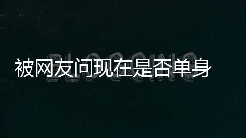 被网现在新闻 罗没看吗友问回应志祥单身你是否