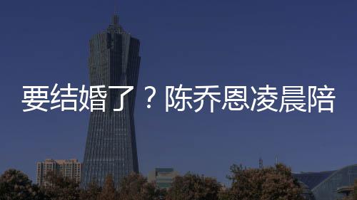 陪小凌晨改口公乔恩要结婚了喊老作画男友陈9岁