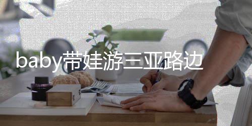 边训 小萌求抱游三亚路海绵儿子带娃超软撒娇
